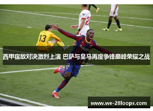 西甲宿敌对决激烈上演 巴萨与皇马再度争锋巅峰荣耀之战