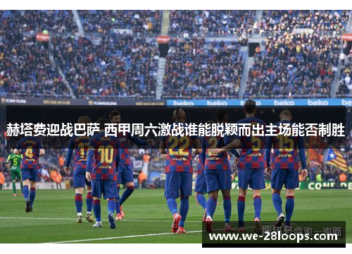 赫塔费迎战巴萨 西甲周六激战谁能脱颖而出主场能否制胜