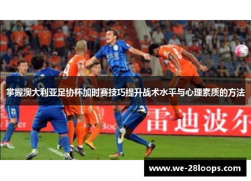 掌握澳大利亚足协杯加时赛技巧提升战术水平与心理素质的方法