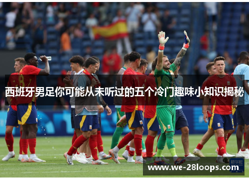 西班牙男足你可能从未听过的五个冷门趣味小知识揭秘