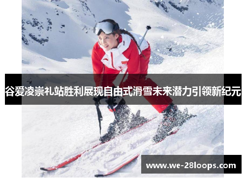 谷爱凌崇礼站胜利展现自由式滑雪未来潜力引领新纪元