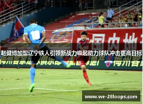 赵健博加盟辽宁铁人引领新战力崛起助力球队冲击更高目标