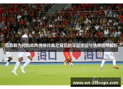 范志毅为何如此热情接待桑尼背后的深层原因与情感纽带解析