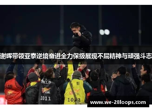 谢晖带领亚泰逆境奋进全力保级展现不屈精神与顽强斗志 谢晖带领亚泰逆境奋进全力保级展现不屈精神与顽强斗志