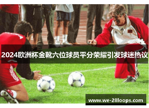 2024欧洲杯金靴六位球员平分荣耀引发球迷热议 2024欧洲杯金靴六位球员平分荣耀引发球迷热议
