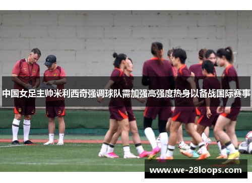 中国女足主帅米利西奇强调球队需加强高强度热身以备战国际赛事